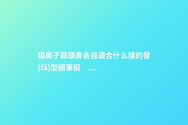 塌鼻子蒜頭鼻各自適合什么樣的發(fā)型顯筆挺？